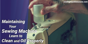 Maintaining Your Sewing Machine - Learn To Clean and Oil Properly